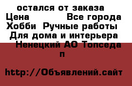 остался от заказа › Цена ­ 3 500 - Все города Хобби. Ручные работы » Для дома и интерьера   . Ненецкий АО,Топседа п.